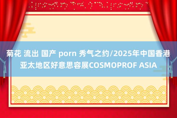 菊花 流出 国产 porn 秀气之约/2025年中国香港亚太地区好意思容展COSMOPROF ASIA