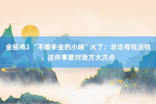 金瓶梅2 “不婚多金的小姨”火了：非论有钱没钱，这件事要对我方大方点