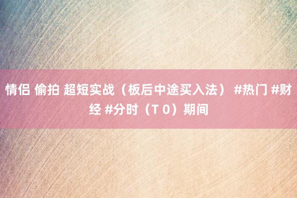 情侣 偷拍 超短实战（板后中途买入法） #热门 #财经 #分时（T 0）期间