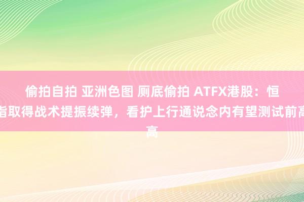 偷拍自拍 亚洲色图 厕底偷拍 ATFX港股：恒指取得战术提振续弹，看护上行通说念内有望测试前高
