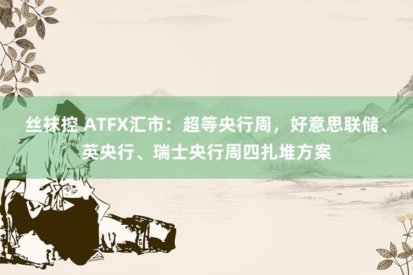 丝袜控 ATFX汇市：超等央行周，好意思联储、英央行、瑞士央行周四扎堆方案