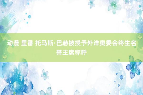 动漫 里番 托马斯·巴赫被授予外洋奥委会终生名誉主席称呼