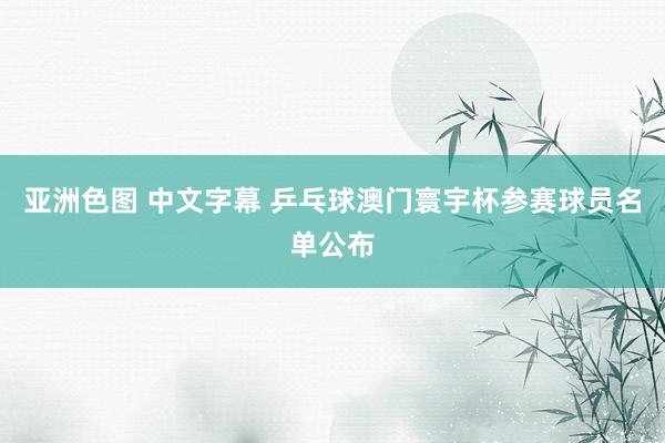 亚洲色图 中文字幕 乒乓球澳门寰宇杯参赛球员名单公布
