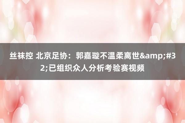 丝袜控 北京足协：郭嘉璇不温柔离世&#32;已组织众人分析考验赛视频