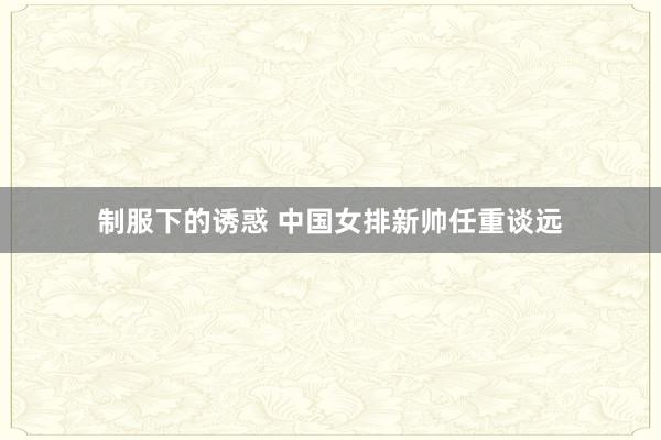 制服下的诱惑 中国女排新帅任重谈远
