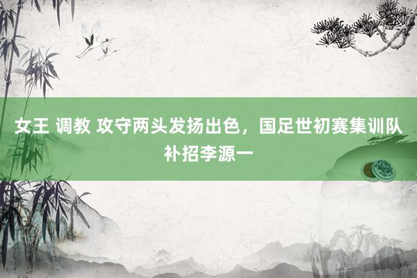 女王 调教 攻守两头发扬出色，国足世初赛集训队补招李源一