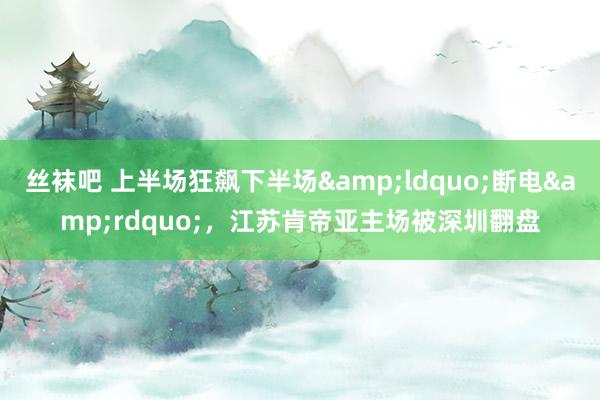 丝袜吧 上半场狂飙下半场&ldquo;断电&rdquo;，江苏肯帝亚主场被深圳翻盘