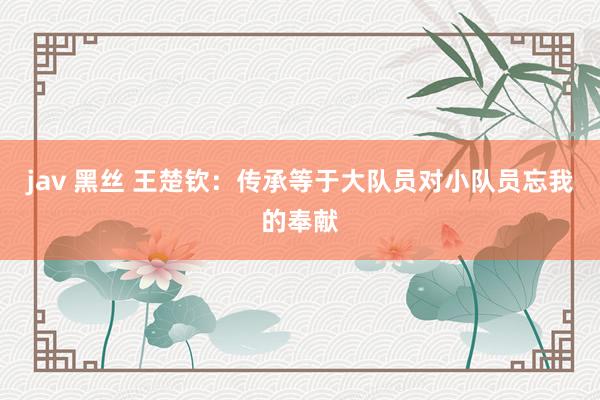 jav 黑丝 王楚钦：传承等于大队员对小队员忘我的奉献