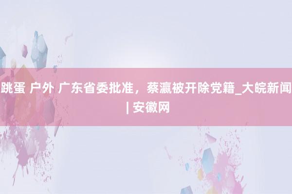 跳蛋 户外 广东省委批准，蔡瀛被开除党籍_大皖新闻 | 安徽网