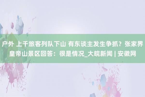 户外 上千旅客列队下山 有东谈主发生争抓？张家界皇帝山景区回答：很是情况_大皖新闻 | 安徽网