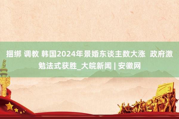 捆绑 调教 韩国2024年景婚东谈主数大涨  政府激勉法式获胜_大皖新闻 | 安徽网