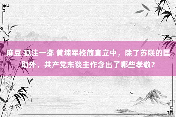 麻豆 孤注一掷 黄埔军校简直立中，除了苏联的匡助外，共产党东谈主作念出了哪些孝敬？