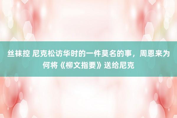 丝袜控 尼克松访华时的一件莫名的事，周恩来为何将《柳文指要》送给尼克