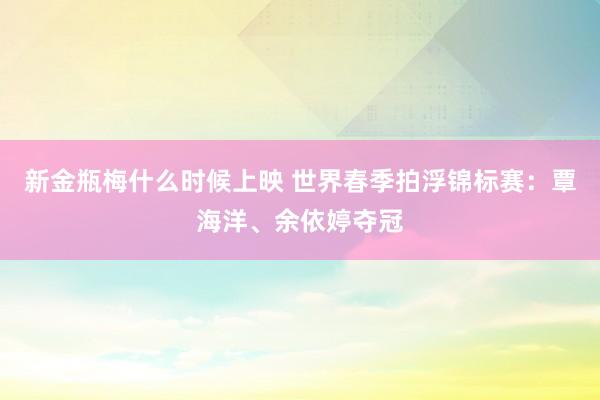 新金瓶梅什么时候上映 世界春季拍浮锦标赛：覃海洋、余依婷夺冠