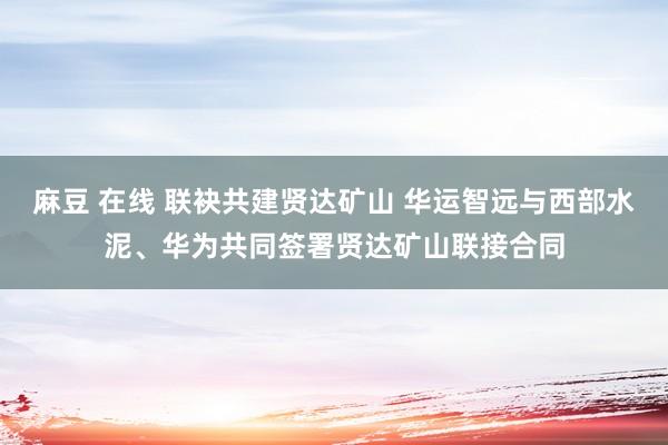 麻豆 在线 联袂共建贤达矿山 华运智远与西部水泥、华为共同签署贤达矿山联接合同
