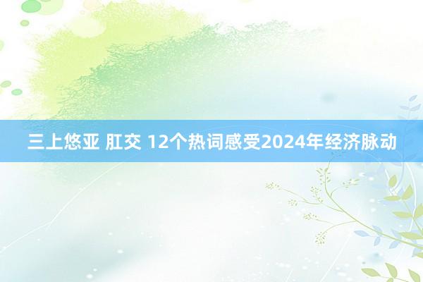 三上悠亚 肛交 12个热词感受2024年经济脉动