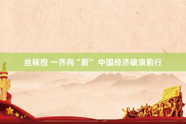 丝袜控 一齐向“新” 中国经济破浪前行