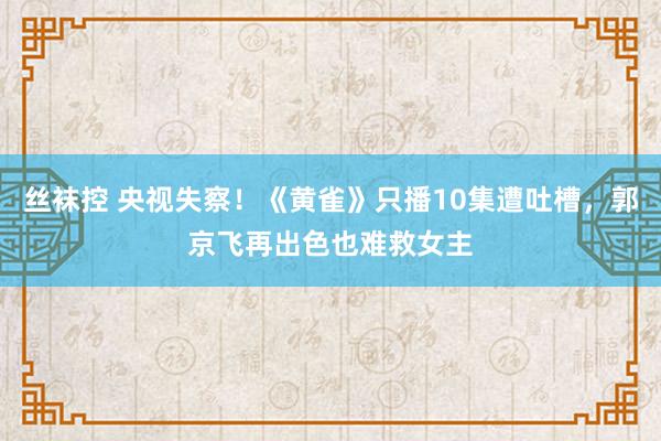 丝袜控 央视失察！《黄雀》只播10集遭吐槽，郭京飞再出色也难救女主