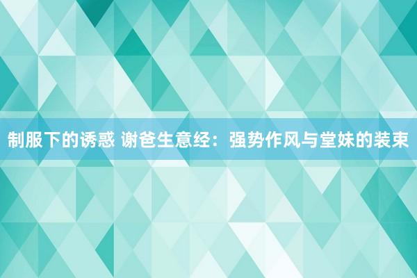 制服下的诱惑 谢爸生意经：强势作风与堂妹的装束