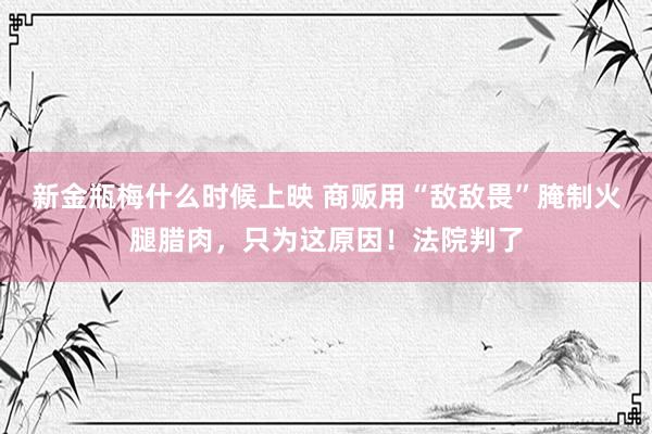 新金瓶梅什么时候上映 商贩用“敌敌畏”腌制火腿腊肉，只为这原因！法院判了