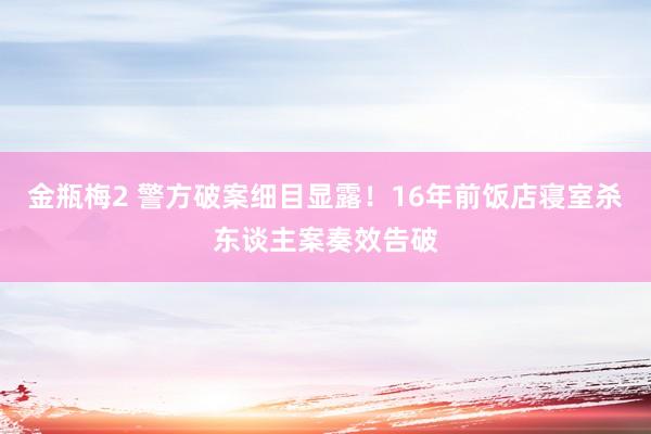 金瓶梅2 警方破案细目显露！16年前饭店寝室杀东谈主案奏效告破