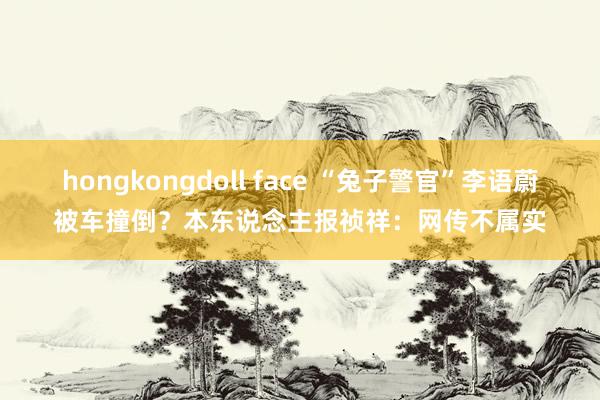 hongkongdoll face “兔子警官”李语蔚被车撞倒？本东说念主报祯祥：网传不属实
