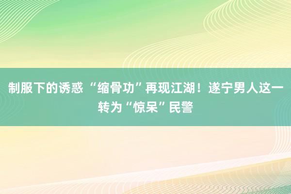 制服下的诱惑 “缩骨功”再现江湖！遂宁男人这一转为“惊呆”民警