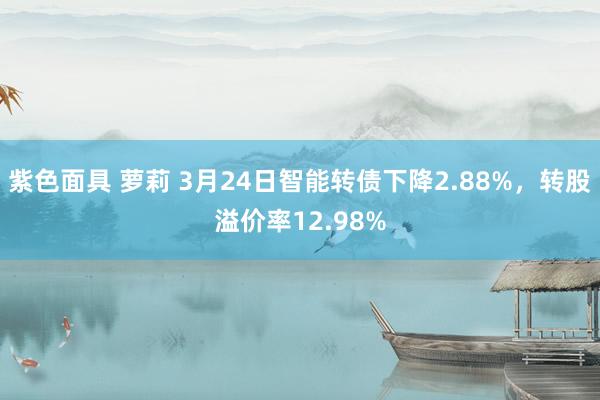 紫色面具 萝莉 3月24日智能转债下降2.88%，转股溢价率12.98%