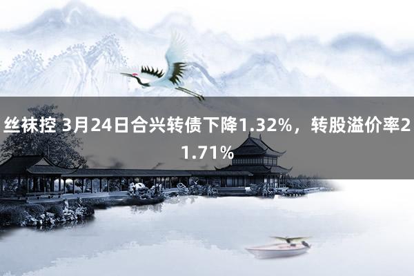 丝袜控 3月24日合兴转债下降1.32%，转股溢价率21.71%