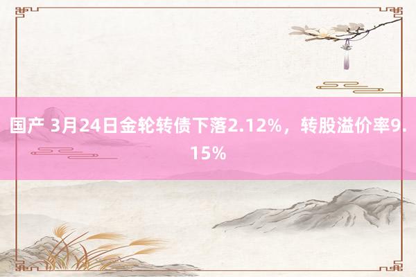 国产 3月24日金轮转债下落2.12%，转股溢价率9.15%