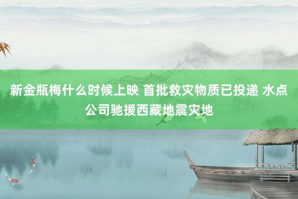新金瓶梅什么时候上映 首批救灾物质已投递 水点公司驰援西藏地震灾地