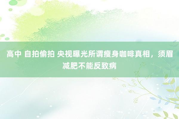 高中 自拍偷拍 央视曝光所谓瘦身咖啡真相，须眉减肥不能反致病