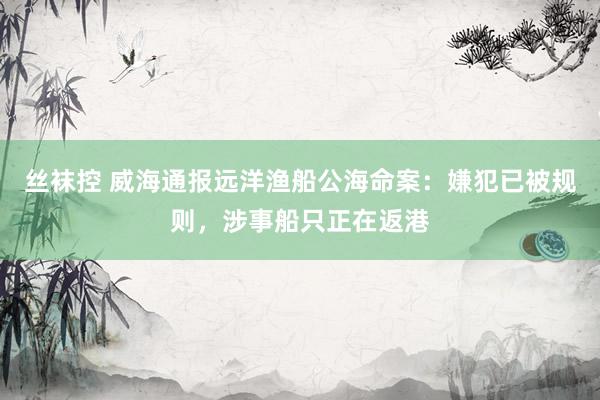 丝袜控 威海通报远洋渔船公海命案：嫌犯已被规则，涉事船只正在返港