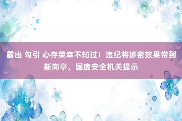 露出 勾引 心存荣幸不知过！违纪将涉密效果带到新岗亭，国度安全机关提示