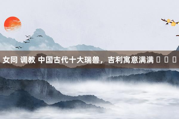 女同 调教 中国古代十大瑞兽，吉利寓意满满 ​​​