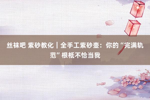 丝袜吧 紫砂教化︱全手工紫砂壶：你的“完满轨范”根柢不恰当我