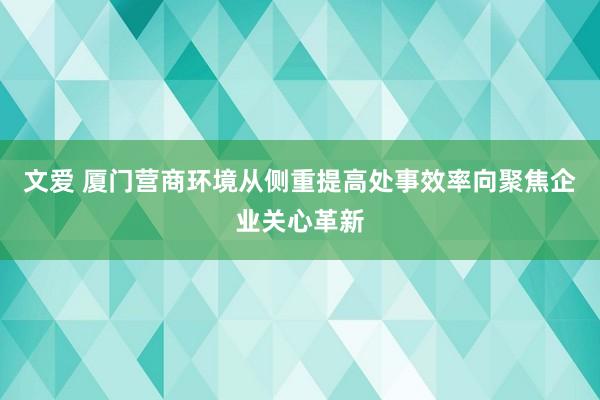 文爱 厦门营商环境从侧重提高处事效率向聚焦企业关心革新