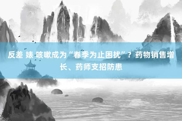 反差 婊 咳嗽成为“春季为止困扰”？药物销售增长、药师支招防患