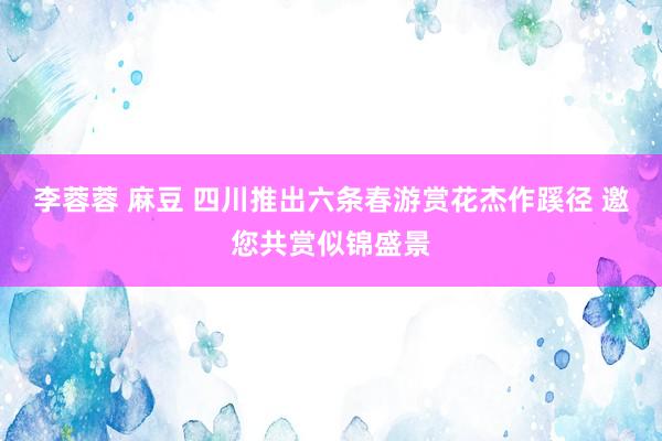 李蓉蓉 麻豆 四川推出六条春游赏花杰作蹊径 邀您共赏似锦盛景