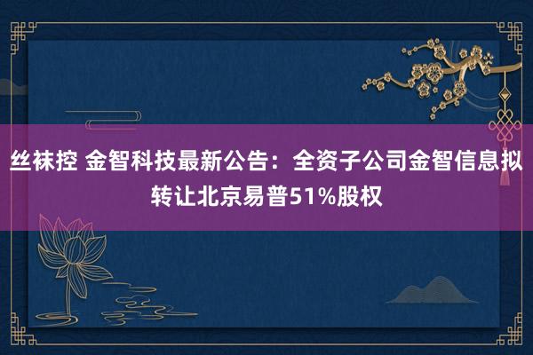 丝袜控 金智科技最新公告：全资子公司金智信息拟转让北京易普51%股权