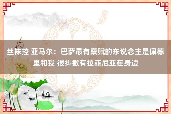丝袜控 亚马尔：巴萨最有禀赋的东说念主是佩德里和我 很抖擞有拉菲尼亚在身边