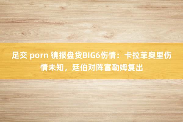 足交 porn 镜报盘货BIG6伤情：卡拉菲奥里伤情未知，廷伯对阵富勒姆复出