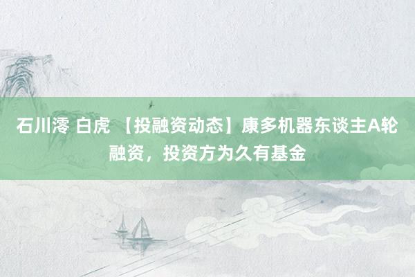 石川澪 白虎 【投融资动态】康多机器东谈主A轮融资，投资方为久有基金