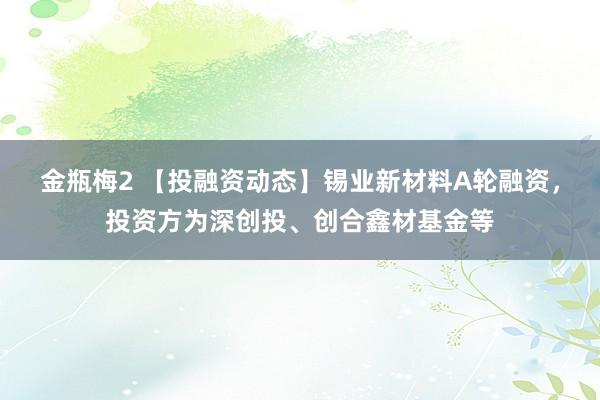 金瓶梅2 【投融资动态】锡业新材料A轮融资，投资方为深创投、创合鑫材基金等