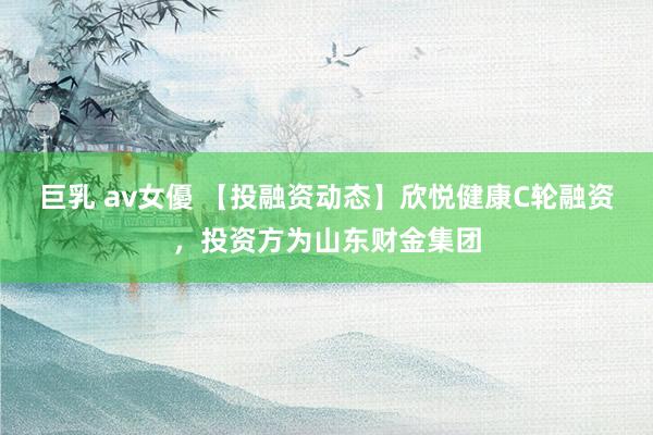 巨乳 av女優 【投融资动态】欣悦健康C轮融资，投资方为山东财金集团