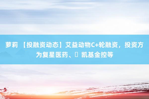 萝莉 【投融资动态】艾益动物C+轮融资，投资方为复星医药、‌凯基金控等