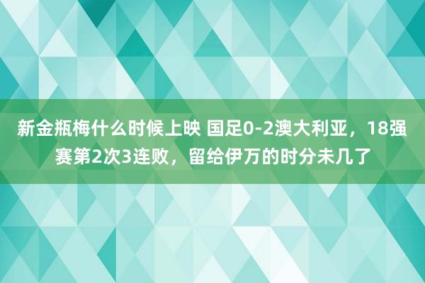 新金瓶梅什么时候上映 国足0-2澳大利亚，18强赛第2次3连败，留给伊万的时分未几了