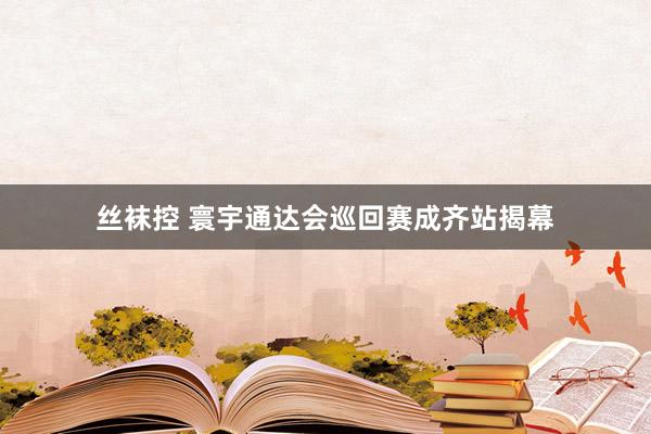 丝袜控 寰宇通达会巡回赛成齐站揭幕