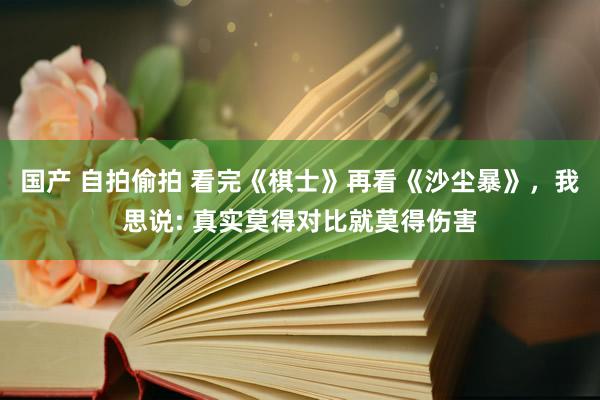 国产 自拍偷拍 看完《棋士》再看《沙尘暴》，我思说: 真实莫得对比就莫得伤害