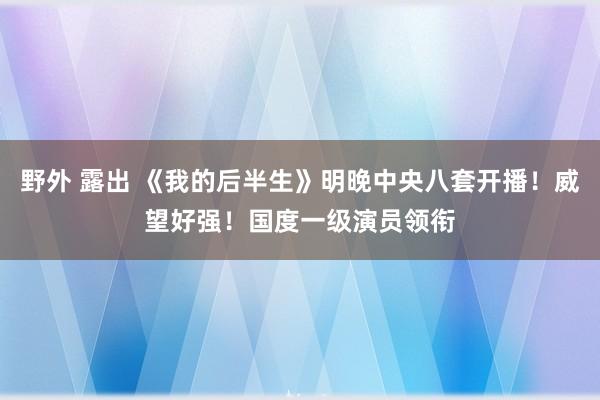 野外 露出 《我的后半生》明晚中央八套开播！威望好强！国度一级演员领衔